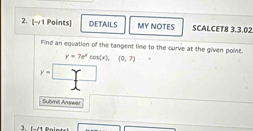 DETAILS MY NOTES SCALCET8 3.3.02 
Find an equation of the tangent line to the curve at the given point.
y=7e^xcos (x),(0,7)
y=□
Submit Answer 
3. [-/1 Points]