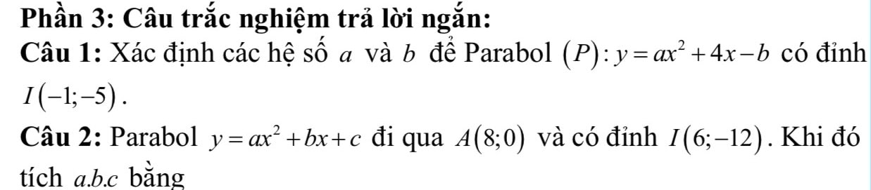 Phần 3: Câu trắc nghiệm trả lời ngắn: 
Câu 1: Xác định các hệ số a và b để Parabol (P):y=ax^2+4x-b có đỉnh
I(-1;-5). 
Câu 2: Parabol y=ax^2+bx+c đi qua A(8;0) và có đỉnh I(6;-12). Khi đó 
tích a. b. c bằng