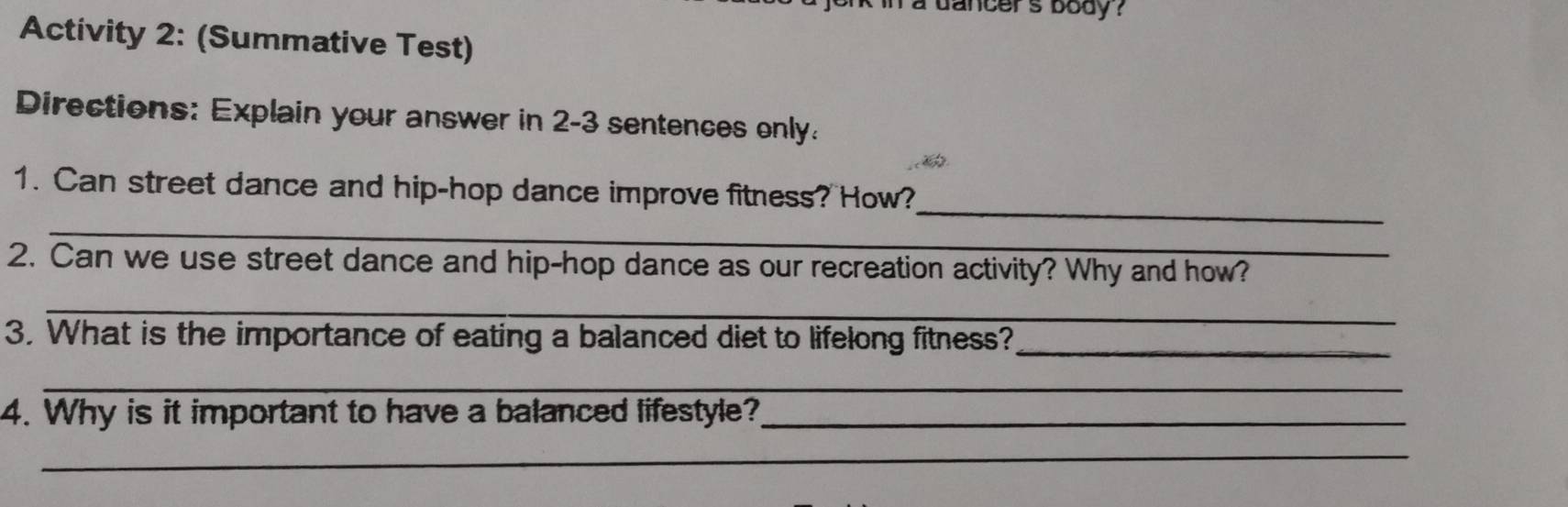 in a dancers body ? 
Activity 2: (Summative Test) 
Directions: Explain your answer in 2-3 sentences only. 
_ 
1. Can street dance and hip-hop dance improve fitness? How? 
_ 
2. Can we use street dance and hip-hop dance as our recreation activity? Why and how? 
_ 
3. What is the importance of eating a balanced diet to lifelong fitness?_ 
_ 
4. Why is it important to have a balanced lifestyle?_ 
_