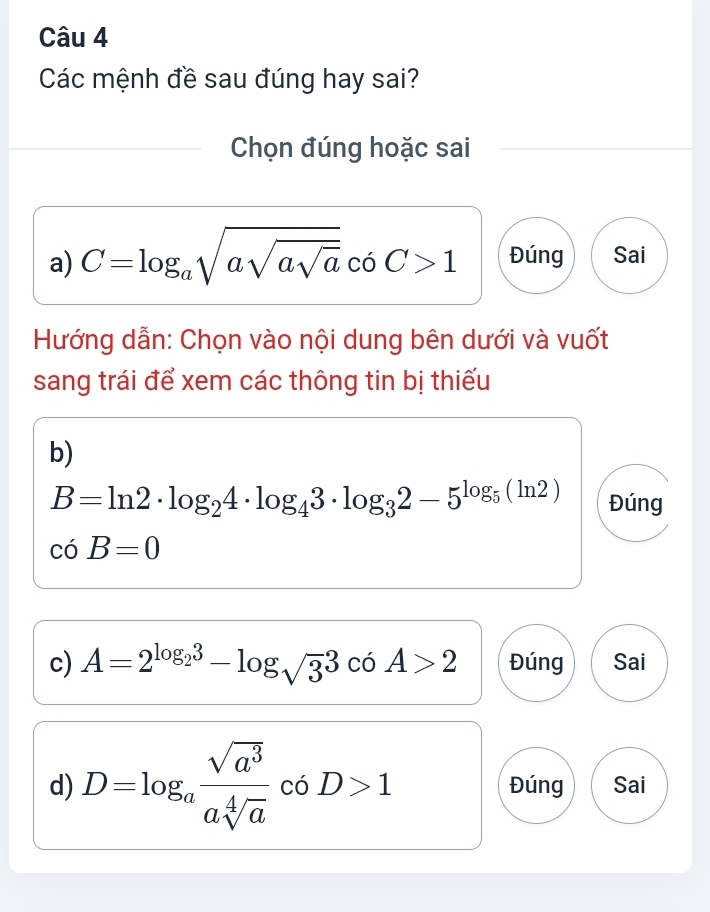 Các mệnh đề sau đúng hay sai?
Chọn đúng hoặc sai
a) C=log _asqrt(asqrt asqrt a) coC>1 Đúng Sai
Hướng dẫn: Chọn vào nội dung bên dưới và vuốt
sang trái để xem các thông tin bị thiếu
b)
B=ln 2· log _24· log _43· log _32-5^(log _5)(ln 2) Đúng
ciB=0
c) A=2^(log _2)3-log _sqrt(3)3cos A>2 Đúng Sai
d) D=log _a sqrt(a^3)/asqrt[4](a)  có D>1 Đúng Sai