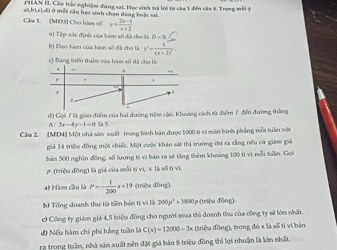 PHAN II. Câu trắc nghiệm đùng sai. Học sinh trả lời từ câu 1 dến câu 4. Trong mỗi ý
a),b),c),d) ở mỗi câu học sinh chọn đúng hoặc sai.
Câu 1. [MĐ3] Cho hàm số y= (2x-1)/x+2 .
a) Tập xác định của hàm số đã cho là D=R
b) Đạo hàm của hàm số đã cho là y'=frac 5(x+2)^2.
c) Bảng biến thiên của hàm số đã cho là:
x
-2
y' +
y
r2
2
d) Gọi / là giao điểm của hai dường tiệm cận. Khoảng cách từ điểm / đến đường thẳng
△ :3x-4y-1=0 là 5
Câu 2. [MĐ4] Một nhà sản xuất trung bình bán được 1000 ti vi màn hình phẳng mỗi tuần với
giá 14 triệu đồng một chiếc. Một cuộc kháo sát thị trường chỉ ra rằng nếu cứ giảm giá
bán 500 nghìn đồng, số lượng tỉ vi bán ra sẽ tăng thêm khoảng 100 ti vi mỗi tuần. Gọi
p (triệu đồng) là giá của mỗi ti vi, x là số tỉ vì.
a) Hàm cầu là P=- 1/200 x+19 (triệu đồng).
b) Tổng doanh thu từ tiền bán ti vi là 200p^2+3800p (triệu đồng).
c) Công ty giảm giá 4,5 triệu đồng cho người mua thì doanh thu của công ty sẽ lớn nhất.
d) Nếu hàm chi phí hằng tuần là C(x)=12000-3x (triệu đồng), trong đó x là số ti vi bán
ra trong tuần, nhà sản xuất nên đặt giá bán 8 triệu đồng thì lợi nhuận là lớn nhất.