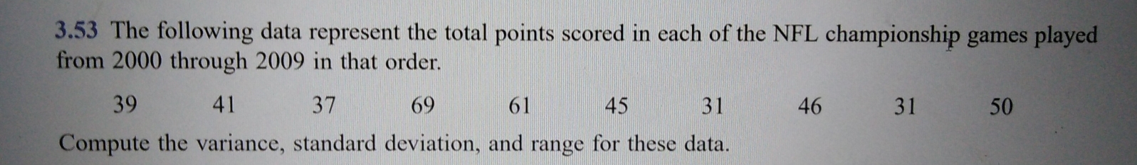 3.53 The following data represent the total points scored in each of the NFL championship games played
from 2000 through 2009 in that order.
39 41 37 69 61 45 31 46 31 50
Compute the variance, standard deviation, and range for these data.