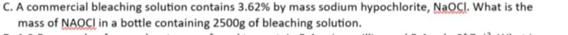 A commercial bleaching solution contains 3.62% by mass sodium hypochlorite, NaOCI. What is the 
mass of NAOCI in a bottle containing 2500g of bleaching solution.