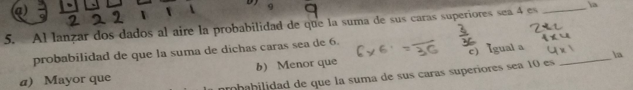 、

9
5. Al lanzar dos dados al aire la probabilidad de que la suma de sus caras superiores sea 4 es_
la
c) Igual a
probabilidad de que la suma de díchas caras sea de 6.
_la
a) Mayor que b Menor que
arobabilidad de que la suma de sus caras superiores sea 10 es