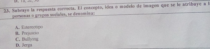 1B,2C. 30
23. Subrayo la respuesta correcta. El concepto, idea o modelo de imagen que se le atribuye a h
personas o grupos sociales, se denomina:
A. Estereotipo
B. Prejuicio
C. Bullying
D. Jerga