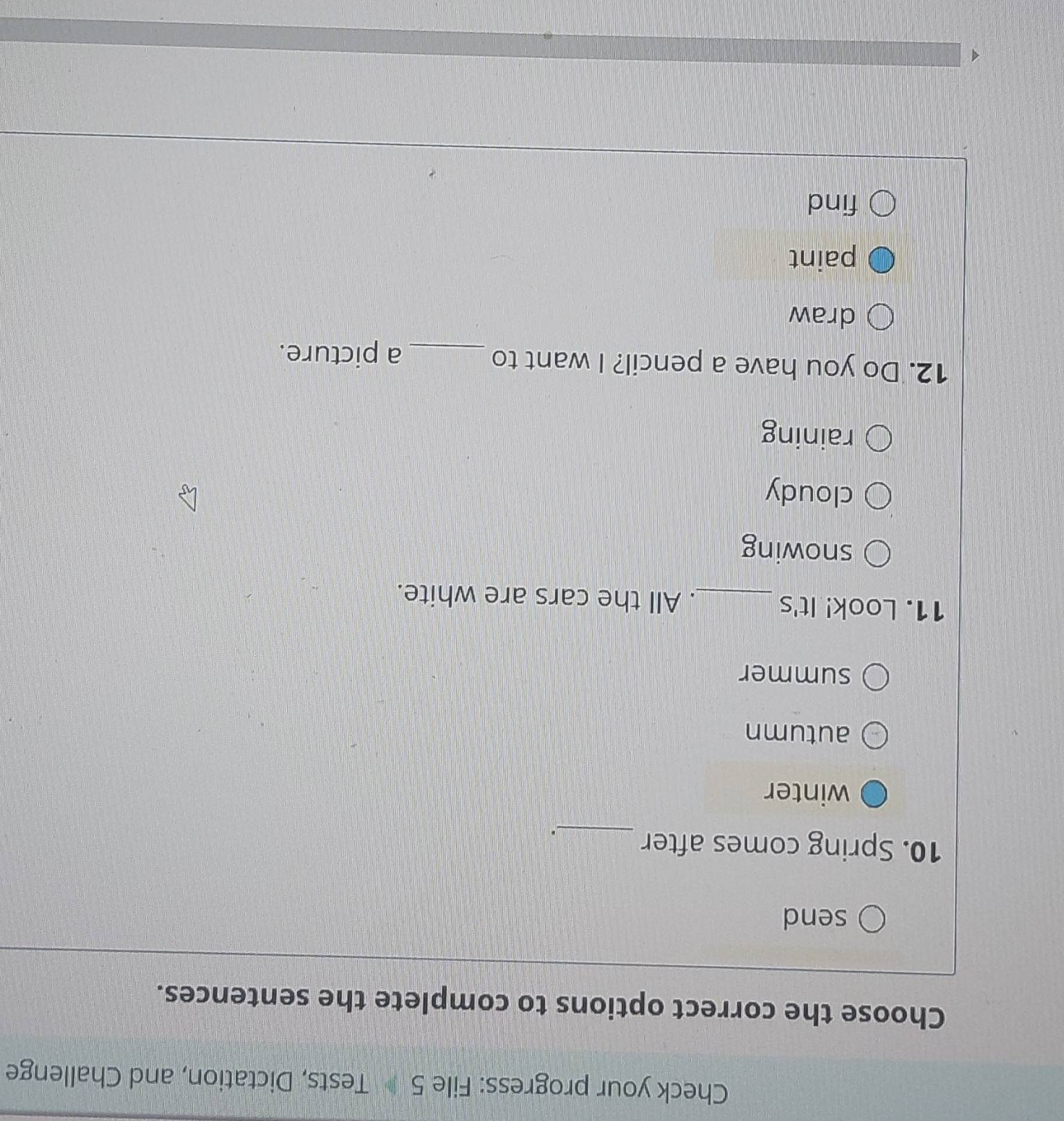 Check your progress: File 5 Tests, Dictation, and Challenge
Choose the correct options to complete the sentences.
send
10. Spring comes after
_.
winter
autumn
summer
11. Look! It's _. All the cars are white.
snowing
cloudy
raining
12. Do you have a pencil? I want to _a picture.
draw
paint
find