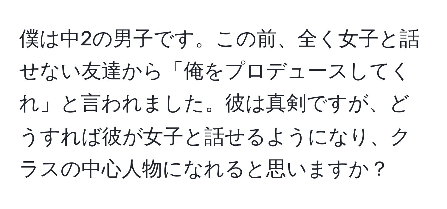 僕は中2の男子です。この前、全く女子と話せない友達から「俺をプロデュースしてくれ」と言われました。彼は真剣ですが、どうすれば彼が女子と話せるようになり、クラスの中心人物になれると思いますか？