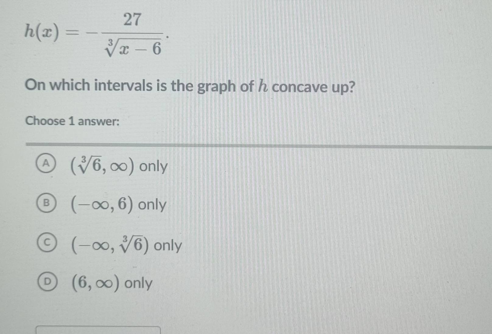 h(x)=- 27/sqrt[3](x-6) . 
On which intervals is the graph of h concave up?
Choose 1 answer:
A (sqrt[3](6),∈fty ) only
B (-∈fty ,6) only
(-∈fty ,sqrt[3](6)) only
(6,∈fty ) Onl