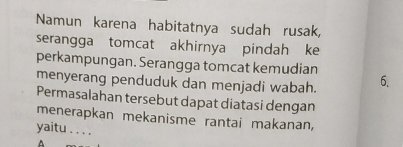 Namun karena habitatnya sudah rusak, 
serangga tomcat akhirnya pindah ke 
perkampungan. Serangga tomcat kemudian 
menyerang penduduk dan menjadi wabah. 
6. 
Permasalahan tersebut dapat diatasi dengan 
menerapkan mekanisme rantai makanan, 
yaitu . . . . 
A