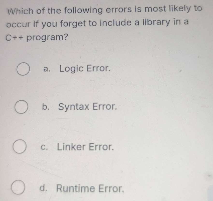 Which of the following errors is most likely to
occur if you forget to include a library in a
C++ program?
a. Logic Error.
b. Syntax Error.
c. Linker Error.
d. Runtime Error.