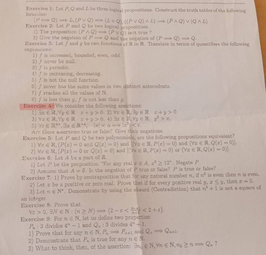 Let P, Q and L be three logical propositions. Construct the truth tables of the following
formulas:
(PRightarrow Q)Rightarrow L,(Pvee Q)Rightarrow (Lvee Q),((Pvee Q)wedge L)Rightarrow (overline Pwedge Q)vee (Qwedge L)
Exercise 2: Let  and Q be two logical propositions.
1) The proposition (Pwedge Q)Rightarrow (overline Pvee Q) is-it true ?
2) Give the negation of PRightarrow Q and the negation of (PRightarrow Q)Rightarrow Q.
Exercise 3: Let ƒ and g be two functions of R in R. Translate in terms of quantifiers the following
expressions:
1) f is increased, bounded, even, odd.
2) ∫ never be null.
3) f is periodic.
4) f is increasing, decreasing.
5) ∫ is not the null function.
6) f never has the same values in two distinct antecedents.
7) f reaches all the values of N.
8) ƒ is less than g, fis not less than g.
Exercise 4: We consider the following assertions:
1) exists x∈ R,forall y∈ Rx+y>0.2)forall x∈ R,3y∈ Rx+y>0.
3) forall x∈ R,Yy∈ Rx+y>0.4)exists x∈ R,forall y∈ Ry^2>x.
5) forall epsilon ∈ R^(+·),exists alpha ∈ R^+,|x|
Aro these assertions true or false? Give their negations.
Exercise 5: Let P and Q be two polynomials, are the following propositions equivalent?
1) forall x∈ R,(P(x)=0 and Q(x)=0) and [(forall x∈ R,P(x)=0) and (forall x∈ R,Q(x)=0)].
2) forall x∈ R,(P(x)=0 or Q(x)=0) and [(forall x∈ R,P(x)=0) or (forall x∈ R,Q(x)=0)].
Exercise 6: Let A be a part of R.
1) Let P be the proposition "For any real x∈ A,x^2≥ 12^(π). Negate P.
2) Assume that A=0. Is the negation of P true or false? P is true or false?
Exercise 7:1) Prove by contraposition that for any natural number n, if n^2 is even then n is even.
2) Let x be a positive or zero real. Prove that if for every positive real y,x≤ y , then x=0.
3) Lct n∈ N^*. Demonstrate by using the absurd (Contradiction) that n^2+1 is not a square of
an integer.
Exercise 8: Prove that
forall varepsilon >0,exists N∈ N:(n≥ N)Rightarrow (2-varepsilon <2+varepsilon ).
Exercise 9: For n∈ N , let us define two properties:
P_n:3 divides 4^n-1 and Q_n:3 divides 4^n+1.
1) Prove that for any n∈ N,P_n Rightarrow P_n+1 and Q_nRightarrow Q_n+1.
2) Demonstrate that P_n is true for any n∈ N.
3) What to think, then, of the assertion: exists n_0∈ N,forall n∈ N,n_0≥ nRightarrow Q_n ?