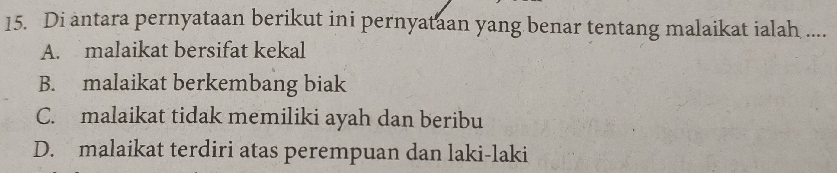 Di antara pernyataan berikut ini pernyataan yang benar tentang malaikat ialah ....
A. malaikat bersifat kekal
B. malaikat berkembang biak
C. malaikat tidak memiliki ayah dan beribu
D. malaikat terdiri atas perempuan dan laki-laki