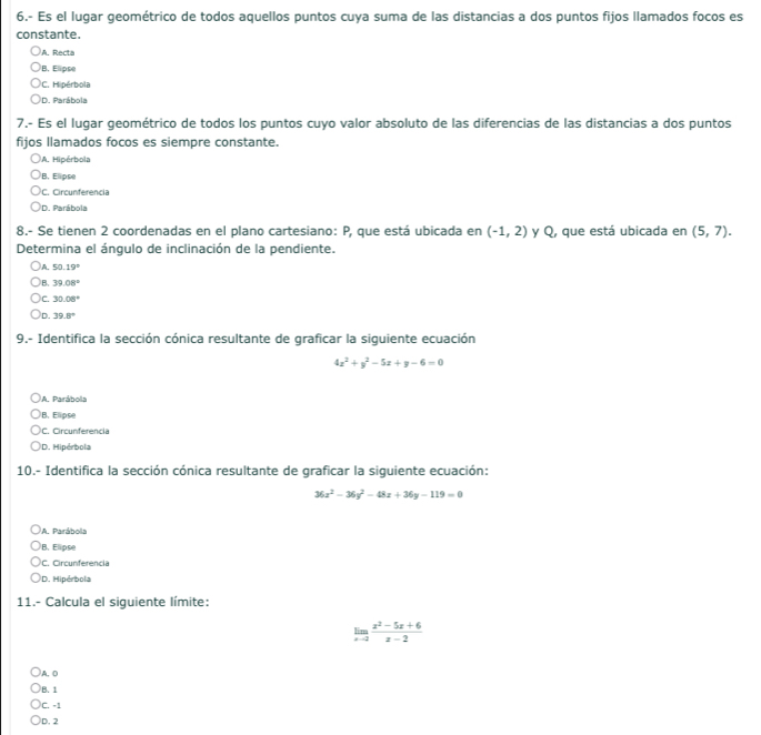 6.- Es el lugar geométrico de todos aquellos puntos cuya suma de las distancias a dos puntos fijos llamados focos es
constante.
A. Recta
B. Elipse
C. Hipérbola
D. Parábola
7.- Es el lugar geométrico de todos los puntos cuyo valor absoluto de las diferencias de las distancias a dos puntos
fijos llamados focos es siempre constante.
A. Hipérbola
B. Elipse
C. Circunferencia
D. Parábola
8.- Se tienen 2 coordenadas en el plano cartesiano: P, que está ubicada en (-1,2) y Q, que está ubicada en (5,7). 
Determina el ángulo de inclinación de la pendiente.
A. 50.19°
)B. 39.08°
C. 30.08°
)D. 39.8°
9.- Identifica la sección cónica resultante de graficar la siguiente ecuación
4x^2+y^2-5x+y-6=0
A. Parábola
B. Elipse
C. Circunferencia
D. Hipérbola
10.- Identifica la sección cónica resultante de graficar la siguiente ecuación:
36x^2-36y^2-48x+36y-119=0
A. Parábola
B. Elipse
C. Circunferencia
D. Hipérbola
11.- Calcula el siguiente límite:
limlimits _xto 2 (x^2-5x+6)/x-2 
A. D
B. 1
C. -1
D. 2