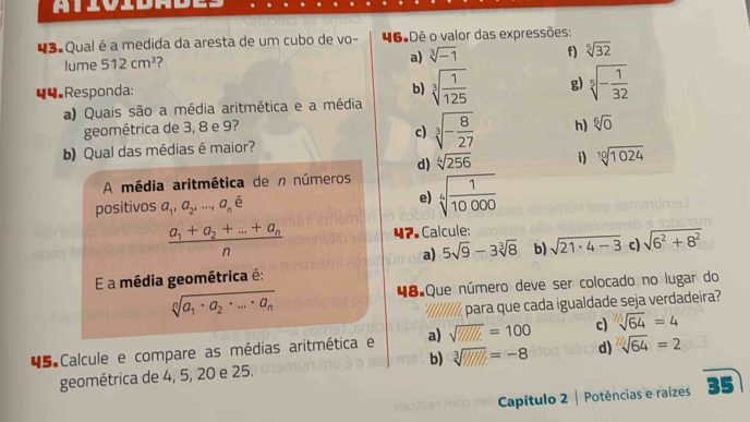 atióidade
43 Qual é a medida da aresta de um cubo de vo- 46ºDê o valor das expressões:
lume 512cm^3 ?
a) sqrt[3](-1) f) sqrt[5](32)
44.Responda:
b)
a) Quais são a média aritmética e a média sqrt[3](frac 1)125 g) sqrt[5](-frac 1)32
geométrica de 3, 8 e 9?
c) sqrt[3](-frac 8)27 h) sqrt[6](0)
b) Qual das médias é maior?
d) sqrt[4](256) i) sqrt[10](1024)
A média aritmética de n números
positivos a_1, a_2,..., a_ne
e) sqrt[4](frac 1)10000
frac a_1+a_2+...+a_nn 47. Calcule:
a) 5sqrt(9)-3sqrt[3](8) b) sqrt(21· 4-3) c) sqrt(6^2+8^2)
E a média geométrica é:
48 Que número deve ser colocado no lugar do
sqrt[n](a_1)· a_2· ...· a_n
'I/||//,para que cada igualdade seja verdadeira?
45 Calcule e compare as médias aritmética e a) sqrt(W///L)=100 c) sqrt[nsqrt 7](64)=4
geométrica de 4, 5, 20 e 25. b) sqrt[3]('////)=-8 d) sqrt(64)=2
Capítulo 2 | Potências e raízes 35