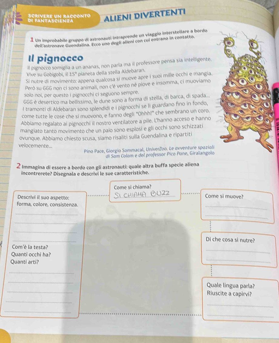 Scrivere Un rACconto ALIENI DIverTenTi
di fantascienza
1 Un improbabile gruppo di astronauti intraprende un viaggio interstellare a bordo
dell'astronave Guendalina. Ecco uno deglí alieni con cui entrano in contatto.
Il pignocco
l pignocco somiglia a un ananas, non parla ma il professore pensa sia intelligente.
Vive su Gobigobi, il 15° pianeta della stella Aldebaran.
Si nutre di movimento: appena qualcosa si muove apre i suoi mille occhi e mangia.
Però su GGG non ci sono animali, non cè vento né piove e insomma, ci muoviamo
solo noi, per questo i pignocchi ci seguono sempre.
GGG è desertico ma bellissimo, le dune sono a forma di stella, di barca, di spada...
I tramonti di Aldebaran sono splendidi e i pignocchi se li guardano fino in fondo,
come tutte le cose che si muovono, e fanno degli “Ohhh!” che sembrano un coro.
Abbiamo regalato ai pignocchi il nostro ventilatore a pile. L'hanno acceso e hanno
mangiato tanto movimento che un paio sono esplosi e gli occhi sono schizzati
ovunque. Abbiamo chiesto scusa, siamo risaliti sulla Guendalina e ripartiti
velocemente...
Pino Pace, Giorgio Sommacal, UniverZoo. Le avventure spaziali
di Sam Colam e del professor Pico Pane, Giralangolo
2 Immagina di essere a bordo con gli astronauti: quale altra buffa specie aliena
incontrerete? Disegnala e descrivi le sue caratteristiche.
Come si chiama?
Descrivi il suo aspetto:
SichiAMABu2
Come si muove?
forma, colore, consistenza.
_
_
_
_
_
_
Di che cosa si nutre?
Com'è la testa?
Quanti occhi ha?
_
Quanti arti?
_
_
_
_
Quale lingua parla?
Riuscite a capirvi?
_
_
_
_