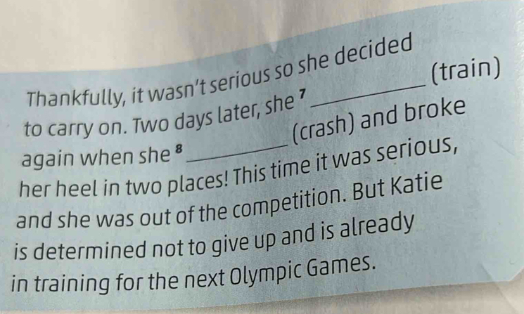 (train) 
Thankfully, it wasn’t serious so she decided 
to carry on. Two days later, she 
(crash) and broke 
again when she £ 
her heel in two places! This time it was serious, 
and she was out of the competition. But Katie 
is determined not to give up and is already 
in training for the next Olympic Games.