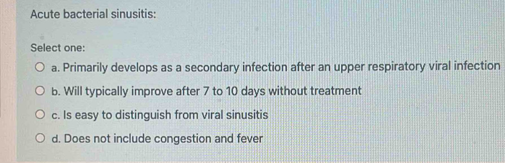 Acute bacterial sinusitis:
Select one:
a. Primarily develops as a secondary infection after an upper respiratory viral infection
b. Will typically improve after 7 to 10 days without treatment
c. Is easy to distinguish from viral sinusitis
d. Does not include congestion and fever