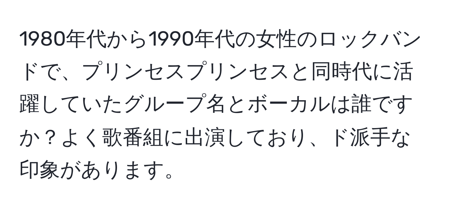 1980年代から1990年代の女性のロックバンドで、プリンセスプリンセスと同時代に活躍していたグループ名とボーカルは誰ですか？よく歌番組に出演しており、ド派手な印象があります。