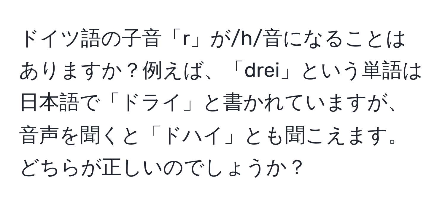 ドイツ語の子音「r」が/h/音になることはありますか？例えば、「drei」という単語は日本語で「ドライ」と書かれていますが、音声を聞くと「ドハイ」とも聞こえます。どちらが正しいのでしょうか？