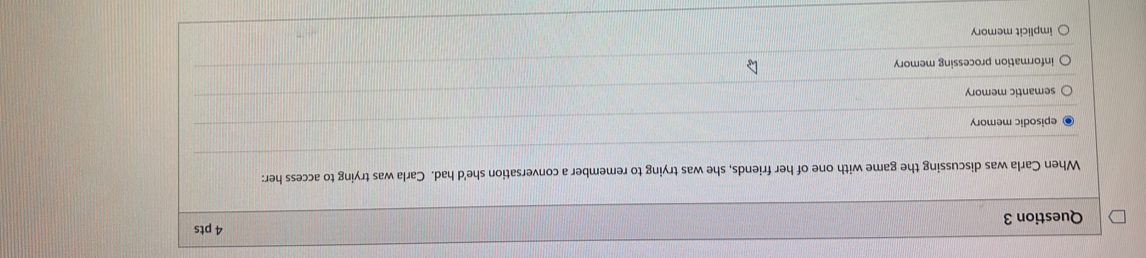 When Carla was discussing the game with one of her friends, she was trying to remember a conversation she'd had. Carla was trying to access her:
episodic memory
semantic memory
information processing memory
implicit memory