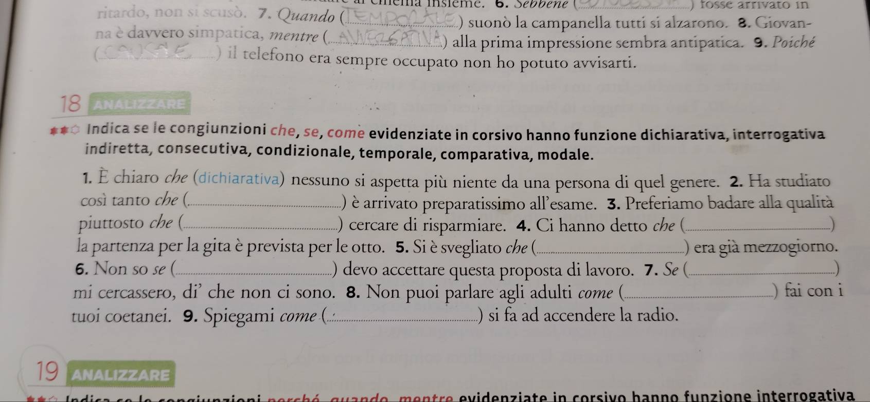 eia insième. 6. Sébbene C ___) fosse arrivato in 
ritardo, non si scusò. 7. Quando (_ 
.) suonò la campanella tutti si alzarono. 8. Giovan- 
na è davvero simpatica, mentre (_ 
) alla prima impressione sembra antipatica. 9. Poiché 
_) il telefono era sempre occupato non ho potuto avvisarti. 
18 ANALIZZARE 
Indica se le congiunzioni che, se, come evidenziate in corsivo hanno funzione dichiarativa, interrogativa 
indiretta, consecutiva, condizionale, temporale, comparativa, modale. 
1. È chiaro che (dichiarativa) nessuno si aspetta più niente da una persona di quel genere. 2. Ha studiato 
così tanto che (._ 
) è arrivato preparatissimo all'esame. 3. Preferiamo badare alla qualità 
piuttosto che (_ .) cercare di risparmiare. 4. Ci hanno detto che (_ ) 
la partenza per la gitaèprevista per le otto. 5. Sièsvegliato che (._ ) era già mezzogiorno. 
6. Non so se (_ ) devo accettare questa proposta di lavoro. 7. Se (_ ) 
mi cercassero, di' che non ci sono. 8. Non puoi parlare agli adulti come (_ ) fai con i 
tuoi coetanei. 9. Spiegami come (._ ) si fa ad accendere la radio. 
19 ANALIZZARE 
n o t v idenz iat e in co rsi o ban n o funz ione interrogativa