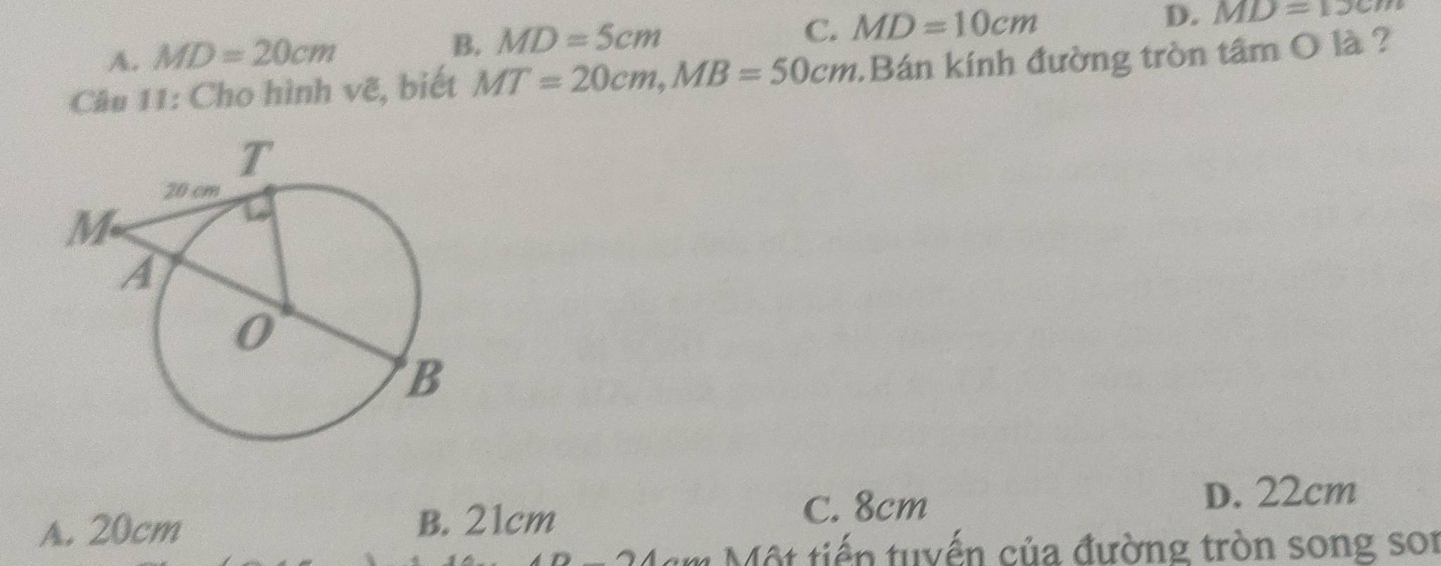 A. MD=20cm
B. MD=5cm
C. MD=10cm D. MD=13cm
Câu 11: Cho hình vẽ, biết MT=20cm, MB=50cm Bán kính đường tròn tâm O là ?
C. 8cm
A. 20cm B. 21cm D. 22cm
m ộ t tiến tuyến của đường tròn song son