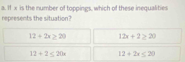 If x is the number of toppings, which of these inequalities
represents the situation?
12+2x≥ 20
12x+2≥ 20
12+2≤ 20x
12+2x≤ 20