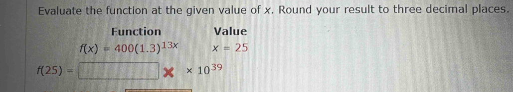 Evaluate the function at the given value of x. Round your result to three decimal places. 
Function Value
f(x)=400(1.3)^13x x=25
f(25)= □ * 10^(39)