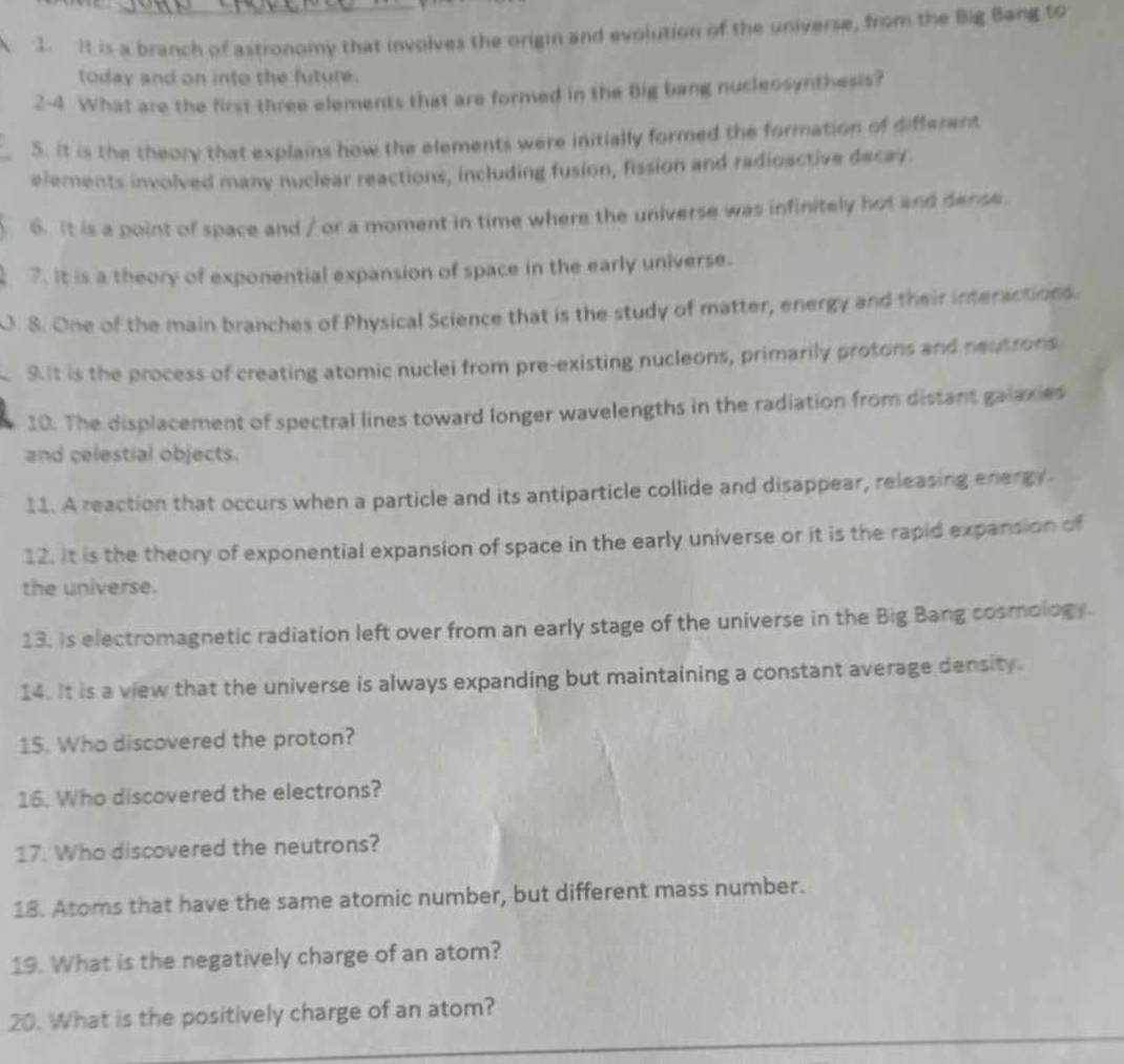 It is a branch of astronomy that involves the origin and evolution of the universe, from the Big Bang to 
today and on into the future. 
2-4 What are the first three elements that are formed in the Big bang nucleosynthesis? 
5. It is the theory that explains how the elements were initially formed the formation of different 
elements involved many nuclear reactions, including fusion, fission and radioactive decay. 
6. It is a point of space and / or a moment in time where the universe was infinitely hot and dense. 
7. It is a theory of exponential expansion of space in the early universe. 
0. 8. One of the main branches of Physical Science that is the study of matter, energy and their interactions. 
9.It is the process of creating atomic nuclei from pre-existing nucleons, primarily protons and neutrons 
10. The displacement of spectral lines toward longer wavelengths in the radiation from distant galaxies 
and celestial objects. 
11. A reaction that occurs when a particle and its antiparticle collide and disappear, releasing energy 
12. It is the theory of exponential expansion of space in the early universe or it is the rapid expansion of 
the universe. 
13. Is electromagnetic radiation left over from an early stage of the universe in the Big Bang cosmology. 
14. It is a view that the universe is always expanding but maintaining a constant average density. 
15. Who discovered the proton? 
16. Who discovered the electrons? 
17. Who discovered the neutrons? 
18. Atoms that have the same atomic number, but different mass number. 
19. What is the negatively charge of an atom? 
_ 
20. What is the positively charge of an atom?