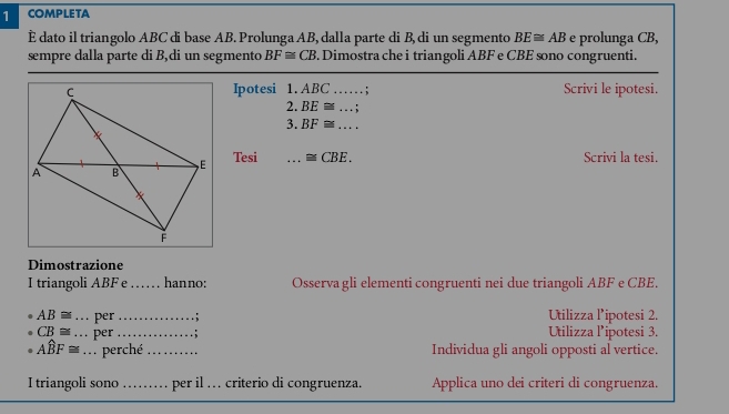 COMPLETA 
È dato il triangolo ABC di base AB. Prolunga AB, dalla parte di B, di un segmento BE≌ AB e prolunga CB, 
sempre dalla parte di B,di un segmento BF≌ CB 3. Dimostra che i triangoli ABF e CBE sono congruenti. 
Ipotesi 1. ABC Scrivi le ipotesi. 

2. BE≌ ...;
3. BF≌ ... _ 
Tesi _ ≌ CBE. Scrivi la tesi. 
Dimostrazione 
I triangoli ABF e_ . hanno: Osserva gli elementi congruenti nei due triangoli ABF e CBE.
AB≌ _per _. ; Utilizza lipotesi 2.
CB≌ _ per_ : Utilizza Pipotesi 3.
Awidehat BF≌ _ perché_ Individua gli angoli opposti al vertice. 
I triangoli sono _per il … criterio di congruenza. Applica uno dei criteri di congruenza.