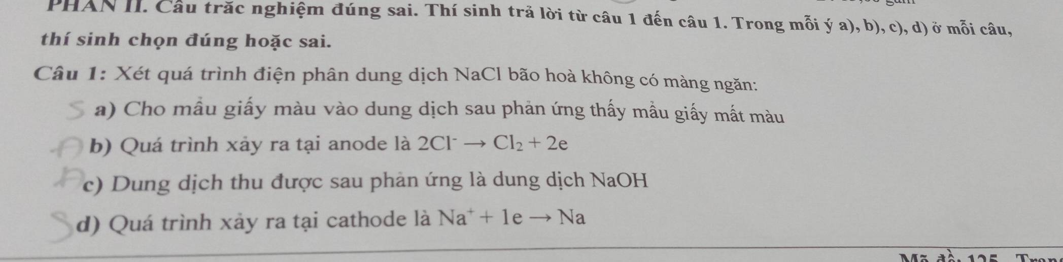 PHAN II. Câu trăc nghiệm đúng sai. Thí sinh trả lời từ câu 1 đến câu 1. Trong mỗi ý a), b), c), d) ở mỗi câu, 
thí sinh chọn đúng hoặc sai. 
Câu 1: Xét quá trình điện phân dung dịch NaCl bão hoà không có màng ngăn: 
a) Cho mẫu giấy màu vào dung dịch sau phản ứng thấy mẫu giấy mất màu 
b) Quá trình xảy ra tại anode là 2Cl^-to Cl_2+2e
c) Dung dịch thu được sau phản ứng là dung dịch NaOH 
d) Quá trình xảy ra tại cathode là Na^++1eto Na