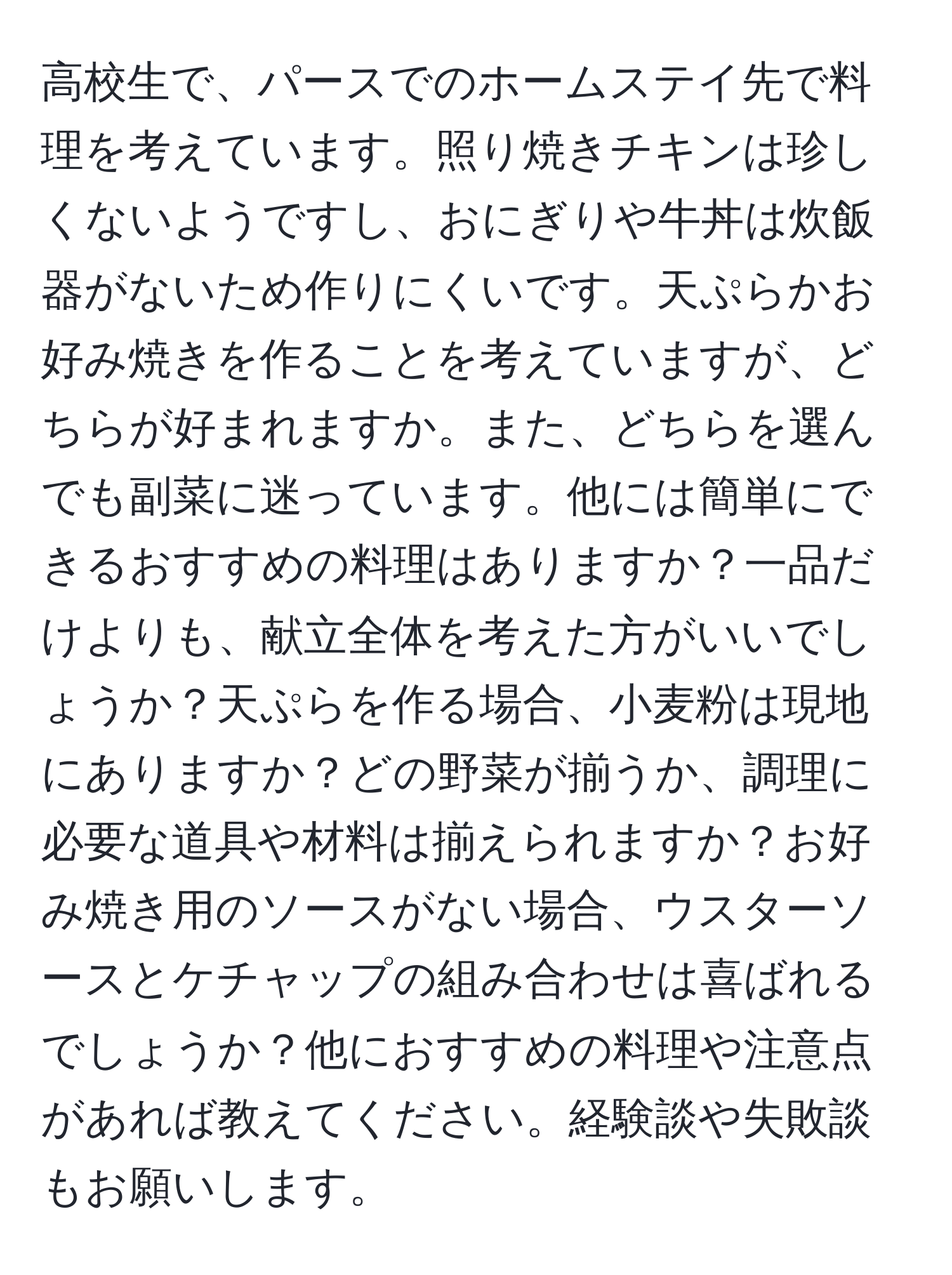 高校生で、パースでのホームステイ先で料理を考えています。照り焼きチキンは珍しくないようですし、おにぎりや牛丼は炊飯器がないため作りにくいです。天ぷらかお好み焼きを作ることを考えていますが、どちらが好まれますか。また、どちらを選んでも副菜に迷っています。他には簡単にできるおすすめの料理はありますか？一品だけよりも、献立全体を考えた方がいいでしょうか？天ぷらを作る場合、小麦粉は現地にありますか？どの野菜が揃うか、調理に必要な道具や材料は揃えられますか？お好み焼き用のソースがない場合、ウスターソースとケチャップの組み合わせは喜ばれるでしょうか？他におすすめの料理や注意点があれば教えてください。経験談や失敗談もお願いします。