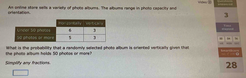 Questions 
Video answered 
An online store sells a variety of photo albums. The albums range in photo capacity and 
orientation.
3
Time 
elapsed 
00 04 56 
HR HTN SEC 
What is the probability that a randomly selected photo album is oriented vertically given that 
the photo album holds 50 photos or more? SmartScore out of 100 ① 
Simplify any fractions.
28
10,-2)