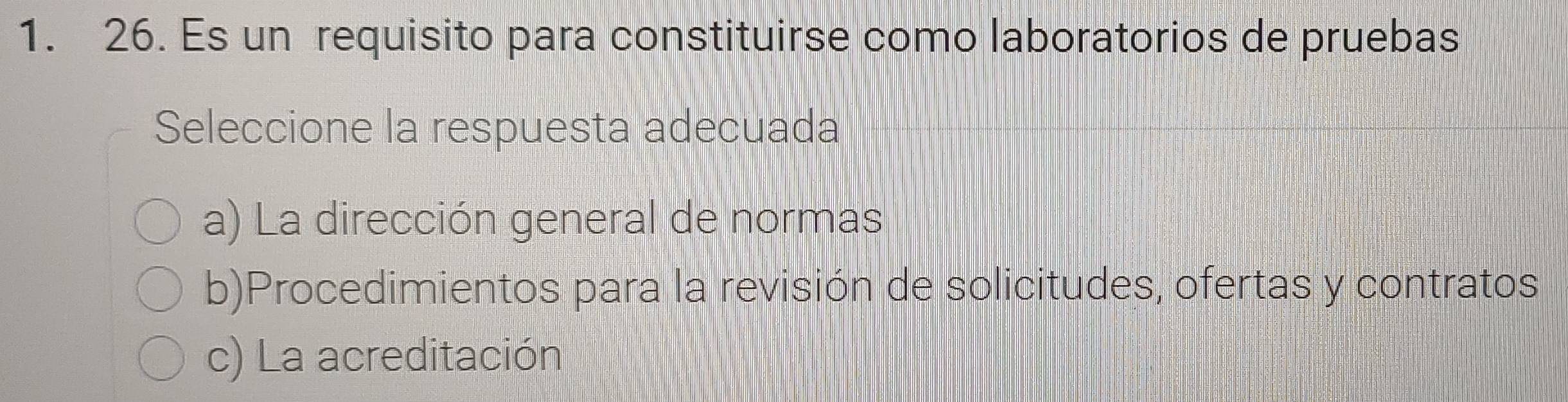 Es un requisito para constituirse como laboratorios de pruebas
Seleccione la respuesta adecuada
a) La dirección general de normas
b)Procedimientos para la revisión de solicitudes, ofertas y contratos
c) La acreditación