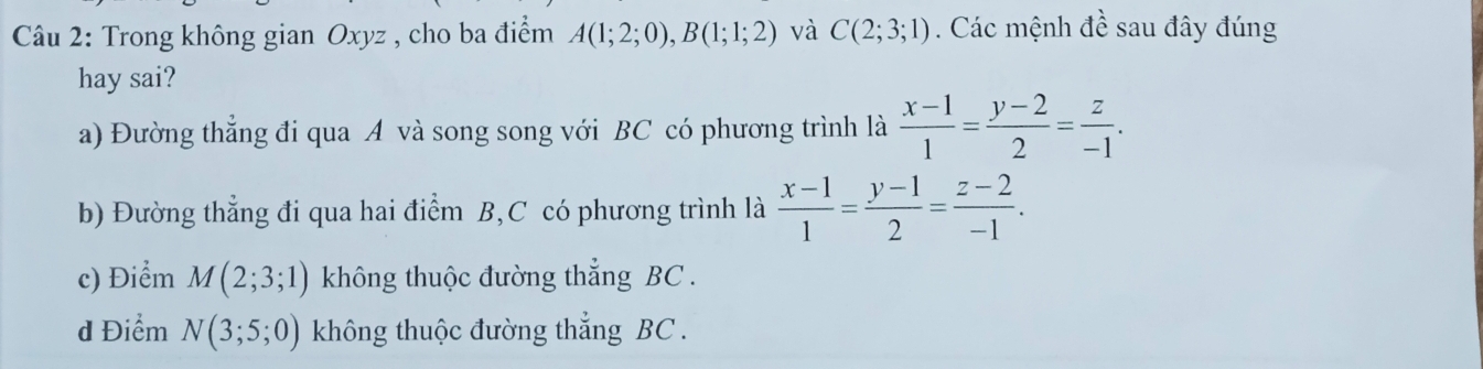 Trong không gian Oxyz , cho ba điểm A(1;2;0), B(1;1;2) và C(2;3;1). Các mệnh dhat i sau đây đúng
hay sai?
a) Đường thẳng đi qua A và song song với BC có phương trình là  (x-1)/1 = (y-2)/2 = z/-1 .
b) Đường thẳng đi qua hai điểm B, C có phương trình là  (x-1)/1 = (y-1)/2 = (z-2)/-1 .
c) Điểm M(2;3;1) không thuộc đường thẳng BC.
d Điểm N(3;5;0) không thuộc đường thẳng BC.