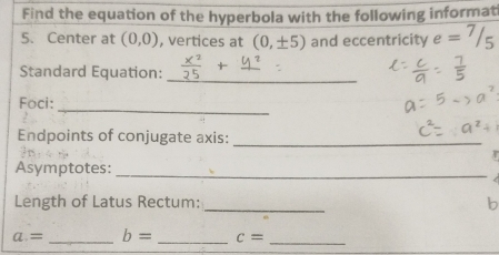 Find the equation of the hyperbola with the following informat 
5. Center at (0,0) , vertices at (0,± 5) and eccentricity e = 7 /=
Standard Equation: 
_ 
_ 
Foci: 
Endpoints of conjugate axis: 
_ 
Asymptotes: 
_ 
Length of Latus Rectum: _b
a= _ b= _ c= _