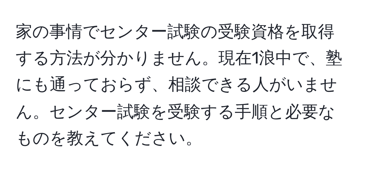 家の事情でセンター試験の受験資格を取得する方法が分かりません。現在1浪中で、塾にも通っておらず、相談できる人がいません。センター試験を受験する手順と必要なものを教えてください。