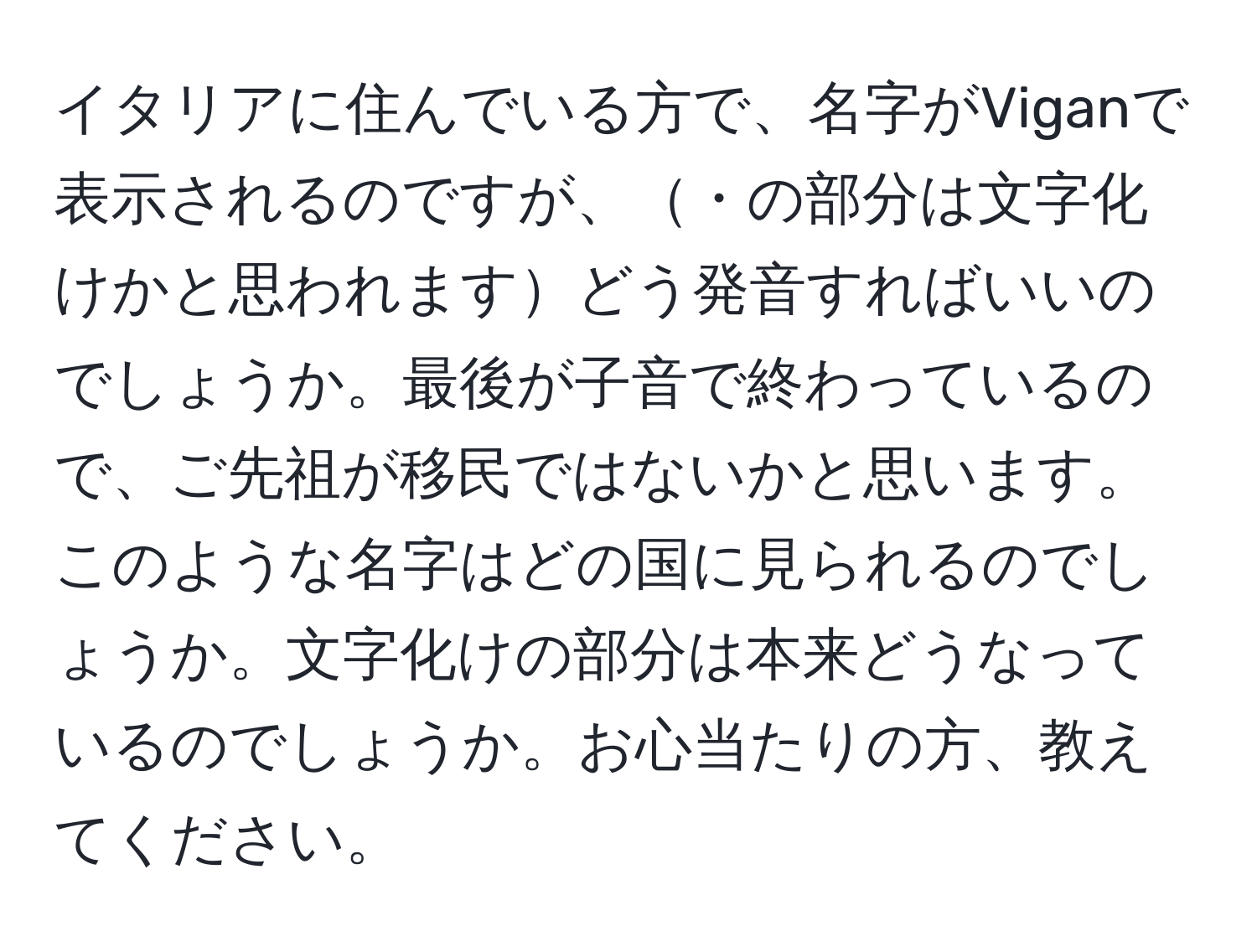 イタリアに住んでいる方で、名字がViganで表示されるのですが、・の部分は文字化けかと思われますどう発音すればいいのでしょうか。最後が子音で終わっているので、ご先祖が移民ではないかと思います。このような名字はどの国に見られるのでしょうか。文字化けの部分は本来どうなっているのでしょうか。お心当たりの方、教えてください。