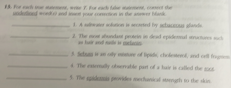 For each true statement, write T. For each false statement, correct the 
underined word(s) and insert your correction in the answer blank. 
_1. A saltwater solution is secreted by sebaceous glands. 
_2. The most abundant protein in dead epidermal structures such 
as hair and nails is melanin. 
_3. Sebum is an oily mixture of lipids, cholesterol, and cell fragmens. 
_4. The externally observable part of a hair is called the 1000
_5. The epidermis provides mechanical strength to the skin.