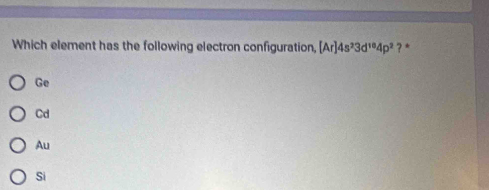 Which element has the following electron configuration, [Ar]4s^23d^(10)4p^2 ? *
Ge
Cd
Au
Si