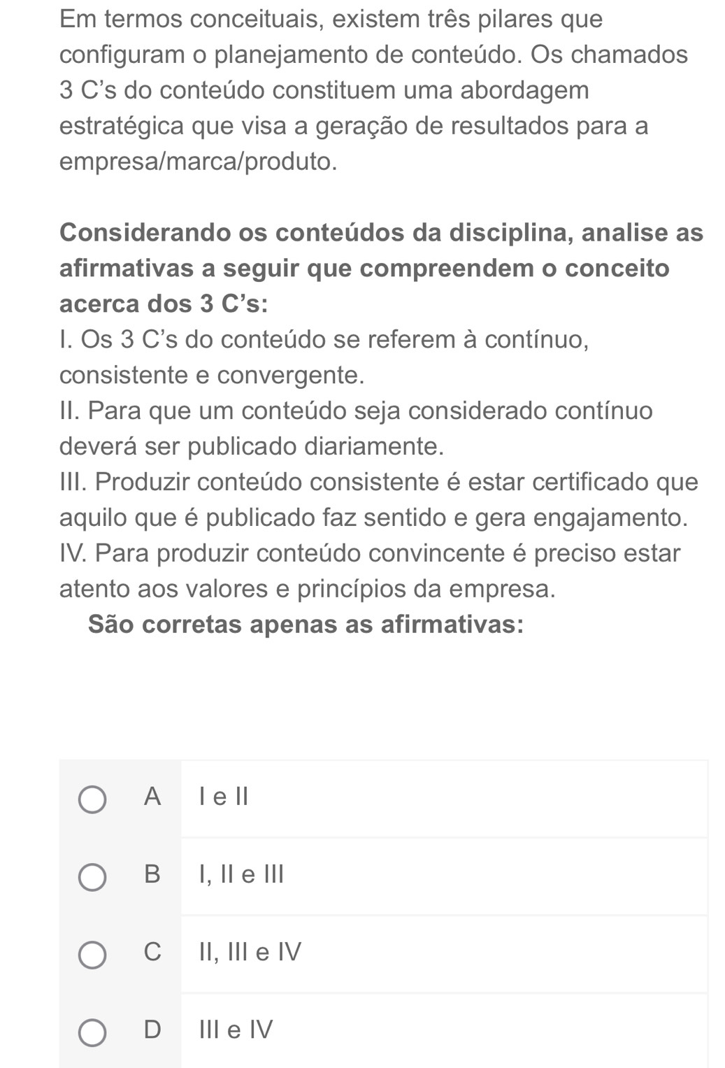 Em termos conceituais, existem três pilares que
configuram o planejamento de conteúdo. Os chamados
3 C's do conteúdo constituem uma abordagem
estratégica que visa a geração de resultados para a
empresa/marca/produto.
Considerando os conteúdos da disciplina, analise as
afirmativas a seguir que compreendem o conceito
acerca dos 3 C's:
I. Os 3 C's do conteúdo se referem à contínuo,
consistente e convergente.
II. Para que um conteúdo seja considerado contínuo
deverá ser publicado diariamente.
III. Produzir conteúdo consistente é estar certificado que
aquilo que é publicado faz sentido e gera engajamento.
IV. Para produzir conteúdo convincente é preciso estar
atento aos valores e princípios da empresa.
São corretas apenas as afirmativas:
A Iell
B I, ⅡeⅢ
CII, III e IV
D IIeⅣ