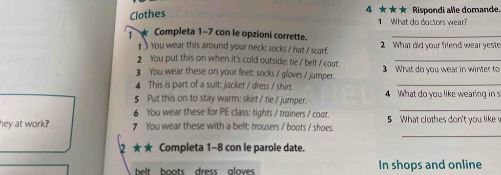 Clothes 
4 ★★★ Rispondi alle domande. 
1 What do doctors wear? 
1 ★ Completa 1-7 con le opzioni corrette._ 
1) You wear this around your neck: socks / hat / scarf. 2 What did your friend wear yeste 
2 You put this on when it's cold outside: tie / belt / coat._ 
_ 
3 You wear these on your feet: socks / gloves / jumper. 3 What do you wear in winter to 
4 This is part of a suit: jacket / dress / shirt. 
4 What do you like wearing in s 
5 Put this on to stay warm: skirt / tie / jumper. 
6 You wear these for PE class: tights / trainers / coat. 
_ 
5 What clothes don't you like v 
_ 
hey at work? 7 You wear these with a belt: trousers / boots / shoes. 
2 ★★ Completa 1-8 con le parole date. 
belt boots dress aloves In shops and online