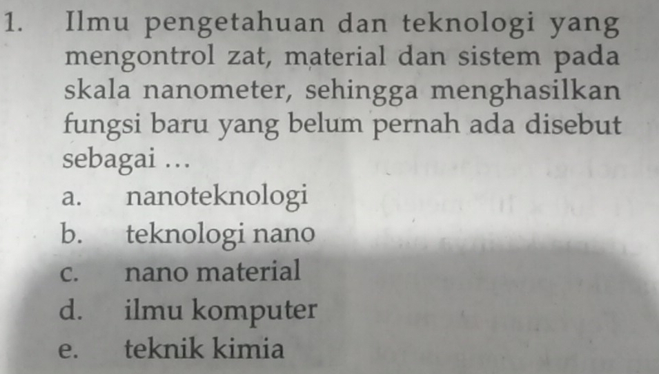 Ilmu pengetahuan dan teknologi yang
mengontrol zat, material dan sistem pada
skala nanometer, sehingga menghasilkan
fungsi baru yang belum pernah ada disebut
sebagai …
a. nanoteknologi
b. teknologi nano
c. nano material
d. ilmu komputer
e. teknik kimia