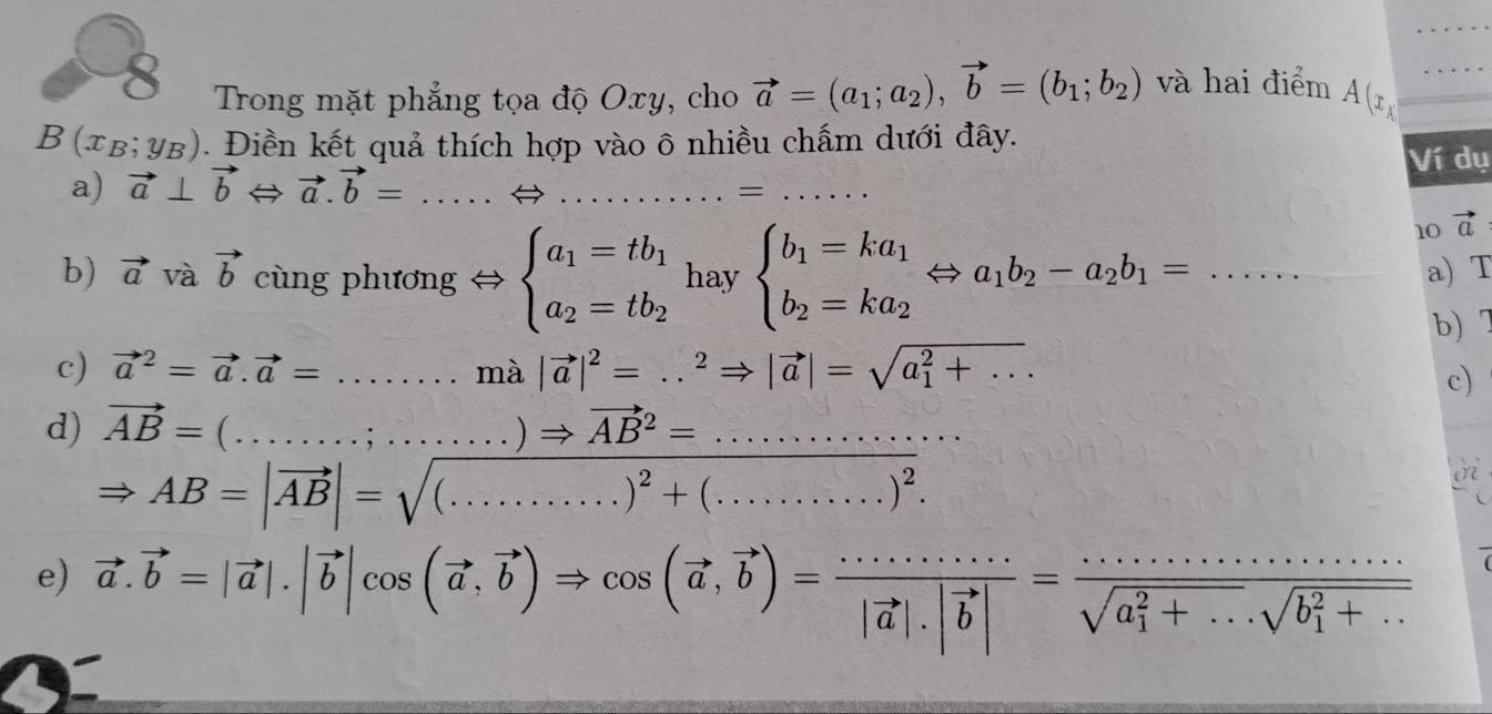 Trong mặt phẳng tọa độ Oxy, cho vector a=(a_1;a_2),vector b=(b_1;b_2) và hai điểm A(x_A _
B(x_B;y_B). Điền kết quả thích hợp vào ô nhiều chẩm dưới đây.
Ví dụ
a) vector a⊥ vector bLeftrightarrow vector a.vector b= __
_=
10 vector a
b) vector a và vector b cùng phương Leftrightarrow beginarrayl a_1=tb_1 a_2=tb_2endarray. hay beginarrayl b_1=ka_1 b_2=ka_2endarray. Leftrightarrow a_1b_2-a_2b_1=..... _a) T
c) vector a^(2=vector a).vector a=.......m à |vector a|^2=...^2Rightarrow |vector a|=sqrt (a_1)^2+... b) 7
c)
d) vector AB=(...........)Rightarrow vector (AB)^2=.................) _
on
Rightarrow
e) vector a.vector b=|vector a|.|vector b|cos (vector a,vector b)Rightarrow cos (vector a,vector b)=frac ·s ·s ·s |vector a|.|vector b|=frac ·s ·s ·s (sqrt(a_1)^2+·s )· sqrt (b_1)^2+·s 