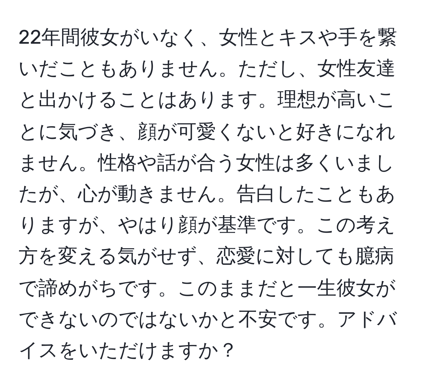 22年間彼女がいなく、女性とキスや手を繋いだこともありません。ただし、女性友達と出かけることはあります。理想が高いことに気づき、顔が可愛くないと好きになれません。性格や話が合う女性は多くいましたが、心が動きません。告白したこともありますが、やはり顔が基準です。この考え方を変える気がせず、恋愛に対しても臆病で諦めがちです。このままだと一生彼女ができないのではないかと不安です。アドバイスをいただけますか？