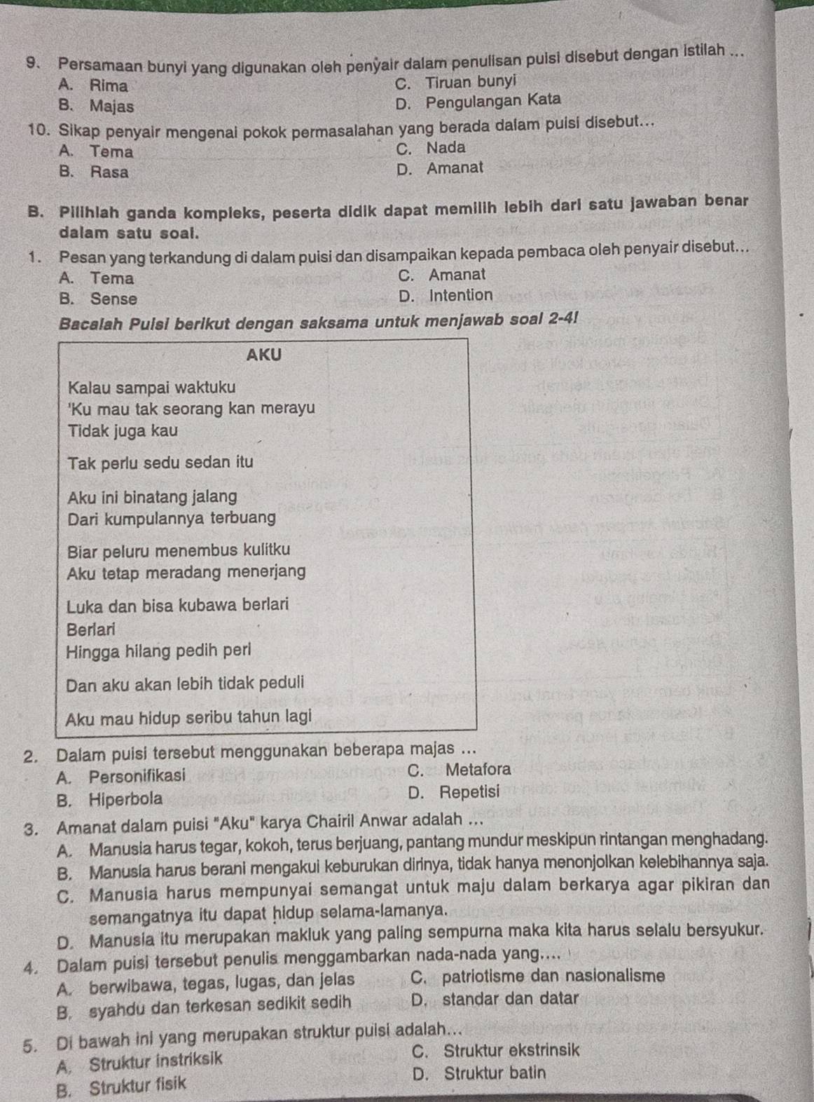 Persamaan bunyi yang digunakan oleh penŷair dalam penulisan puisi disebut dengan istilah ...
A. Rima C. Tiruan bunyi
B. Majas D. Pengulangan Kata
10. Sikap penyair mengenai pokok permasalahan yang berada dalam puisi disebut...
A. Tema C. Nada
B. Rasa D. Amanat
B. Pilihlah ganda kompieks, peserta didik dapat memilih lebih dari satu jawaban benar
dalam satu soal.
1. Pesan yang terkandung di dalam puisi dan disampaikan kepada pembaca oleh penyair disebut..
A. Tema C. Amanat
B. Sense D. Intention
Bacalah Puisi berikut dengan saksama untuk menjawab soal 2-4!
AKU
Kalau sampai waktuku
'Ku mau tak seorang kan merayu
Tidak juga kau
Tak perlu sedu sedan itu
Aku ini binatang jalang
Dari kumpulannya terbuang
Biar peluru menembus kulitku
Aku tetap meradang menerjang
Luka dan bisa kubawa berlari
Berlari
Hingga hilang pedih perl
Dan aku akan lebih tidak peduli
Aku mau hidup seribu tahun lagi
2. Dalam puisi tersebut menggunakan beberapa majas ...
A. Personifikasi C. Metafora
B. Hiperbola D. Repetisi
3. Amanat dalam puisi "Aku" karya Chairil Anwar adalah …
A. Manusia harus tegar, kokoh, terus berjuang, pantang mundur meskipun rintangan menghadang.
B. Manusia harus berani mengakui keburukan dirinya, tidak hanya menonjolkan kelebihannya saja.
C. Manusia harus mempunyai semangat untuk maju dalam berkarya agar pikiran dan
semangatnya itu dapat hidup selama-lamanya.
D. Manusia itu merupakan makluk yang paling sempurna maka kita harus selalu bersyukur.
4. Dalam puisi tersebut penulis menggambarkan nada-nada yang....
A. berwibawa, tegas, lugas, dan jelas C. patriotisme dan nasionalisme
B. syahdu dan terkesan sedikit sedih D. standar dan datar
5. Di bawah ini yang merupakan struktur puisi adalah..
A. Struktur instriksik
C. Struktur ekstrinsik
D. Struktur batin
B. Struktur fisik