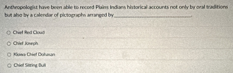 Anthropologist have been able to record Plains Indians historical accounts not only by oral traditions
but also by a calendar of pictographs arranged by_
.
Chief Red Cloud
Chief Joseph
Kiowa Chief Dohasan
Chief Sitting Bull