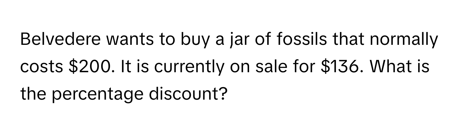 Belvedere wants to buy a jar of fossils that normally costs $200. It is currently on sale for $136. What is the percentage discount?