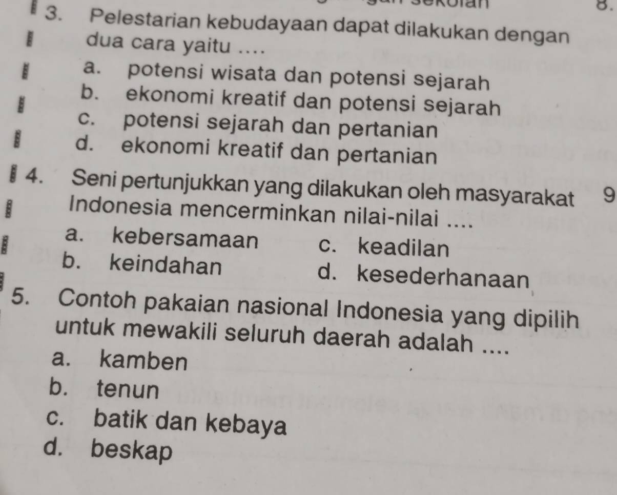 Rotan
8.
3. Pelestarian kebudayaan dapat dilakukan dengan
dua cara yaitu ....
a. potensi wisata dan potensi sejarah
b. ekonomi kreatif dan potensi sejarah
c. potensi sejarah dan pertanian
d. ekonomi kreatif dan pertanian
§ 4. Seni pertunjukkan yang dilakukan oleh masyarakat 9
:
Indonesia mencerminkan nilai-nilai ....
a. kebersamaan c. keadilan
b. keindahan d. kesederhanaan
5. Contoh pakaian nasional Indonesia yang dipilih
untuk mewakili seluruh daerah adalah ....
a. kamben
b. tenun
c. batik dan kebaya
d. beskap