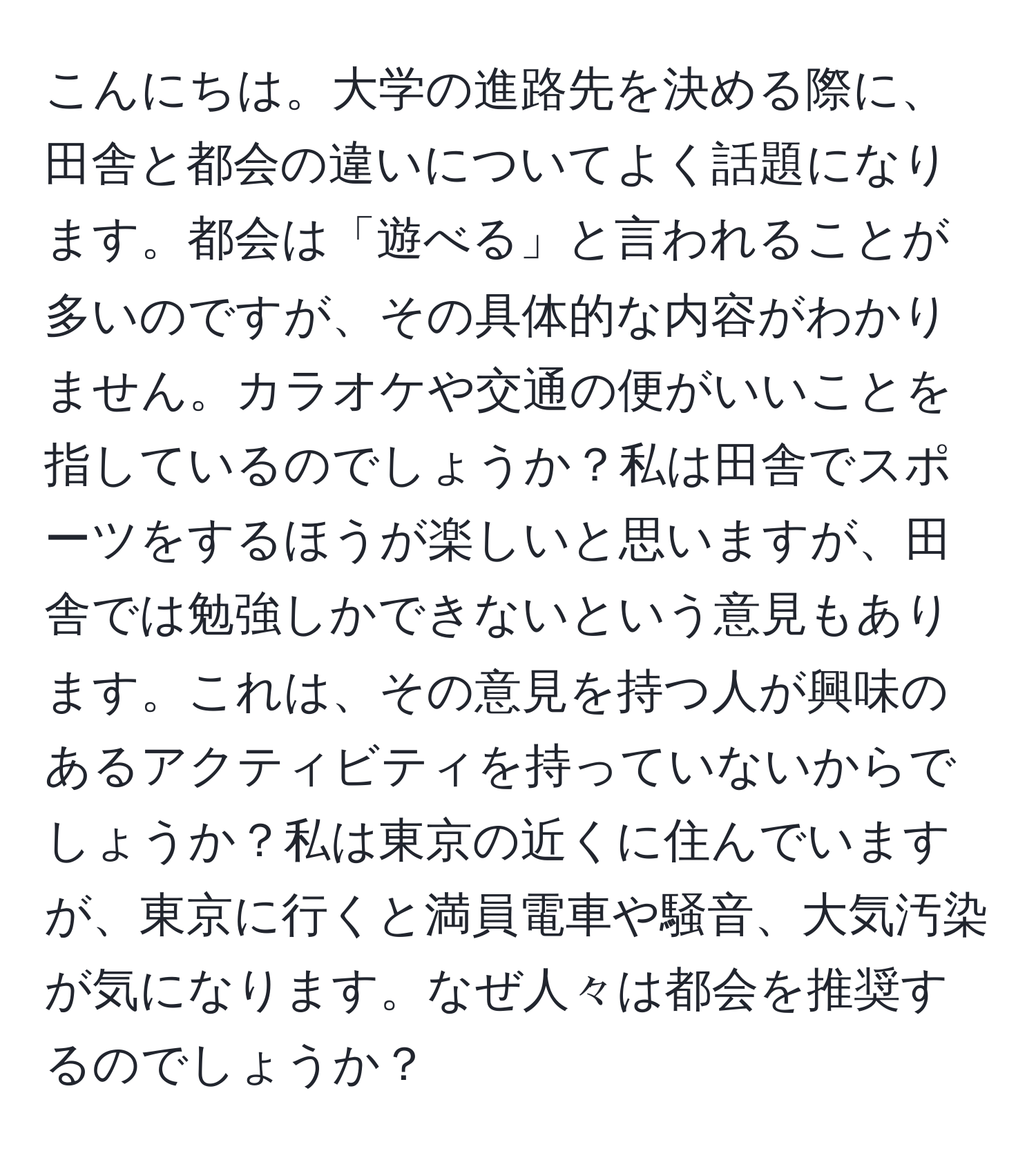 こんにちは。大学の進路先を決める際に、田舎と都会の違いについてよく話題になります。都会は「遊べる」と言われることが多いのですが、その具体的な内容がわかりません。カラオケや交通の便がいいことを指しているのでしょうか？私は田舎でスポーツをするほうが楽しいと思いますが、田舎では勉強しかできないという意見もあります。これは、その意見を持つ人が興味のあるアクティビティを持っていないからでしょうか？私は東京の近くに住んでいますが、東京に行くと満員電車や騒音、大気汚染が気になります。なぜ人々は都会を推奨するのでしょうか？